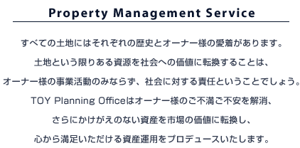 Property Management Service�@���ׂĂ̓y�n�ɂ͂��ꂼ��̗��j�ƃI�[�i�[�l�̈���������܂��B�y�n�Ƃ������肠�鎑�����Љ�ւ̉��l�ɓ]�����邱�Ƃ́A�I�[�i�[�l�̎��Ɗ����݂̂Ȃ炸�A�Љ�ɑ΂���ӔC�Ƃ������Ƃł��傤�BTOY Planning Office�̓I�[�i�[�l�̂��s�����s���������A����ɂ��������̂Ȃ����Y���s��̉��l�ɓ]�����A�S���疞�����������鎑�Y�^�p���v���f���[�X�������܂��B